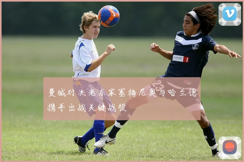 曼城对决老东家塞梅尼奥与哈兰德携手出战关键战役